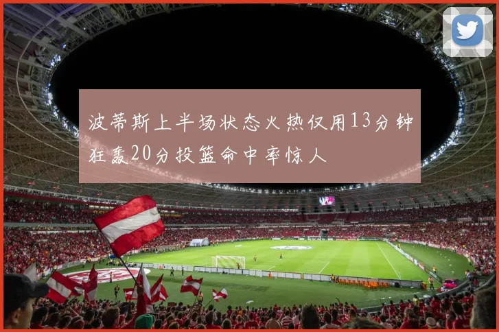 波蒂斯上半场状态火热仅用13分钟狂轰20分投篮命中率惊人