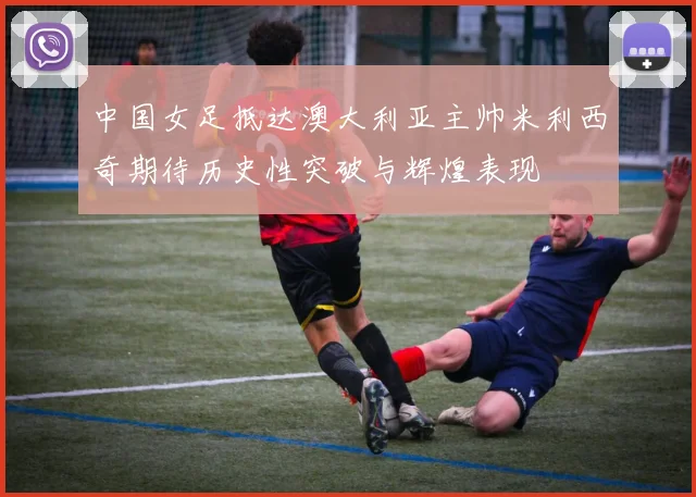 中国女足抵达澳大利亚主帅米利西奇期待历史性突破与辉煌表现