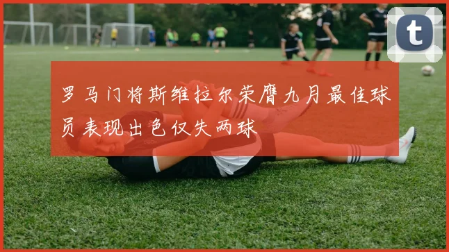 罗马门将斯维拉尔荣膺九月最佳球员表现出色仅失两球