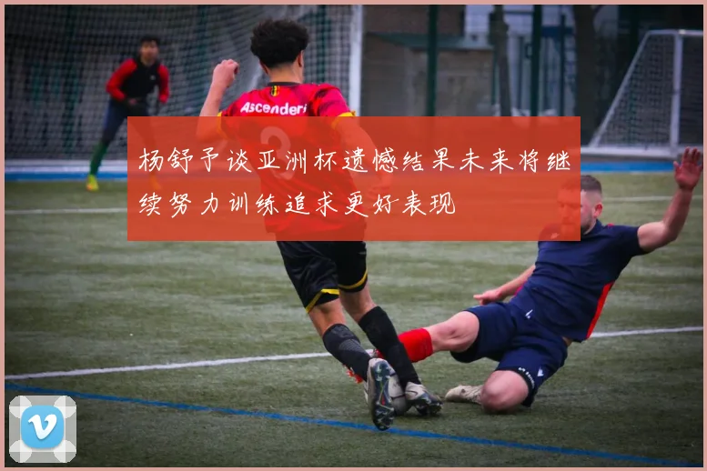 杨舒予谈亚洲杯遗憾结果未来将继续努力训练追求更好表现