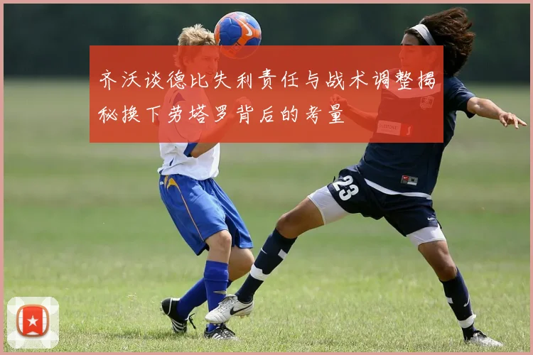 齐沃谈德比失利责任与战术调整揭秘换下劳塔罗背后的考量