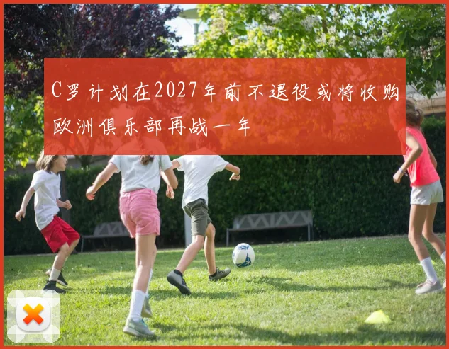 C罗计划在2027年前不退役或将收购欧洲俱乐部再战一年