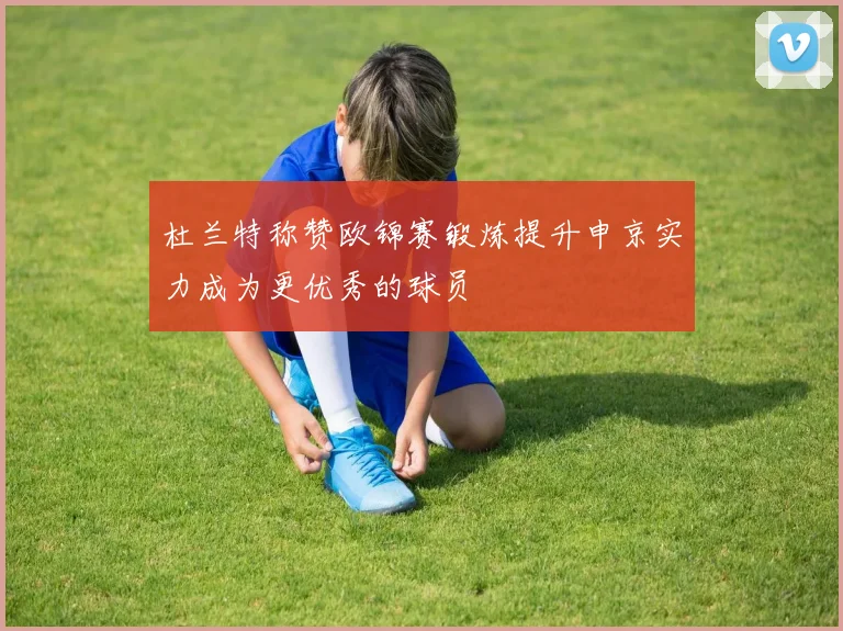 杜兰特称赞欧锦赛锻炼提升申京实力成为更优秀的球员