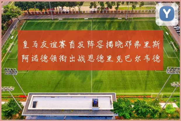皇马友谊赛首发阵容揭晓邓弗里斯阿诺德领衔出战恩德里克巴尔韦德助力